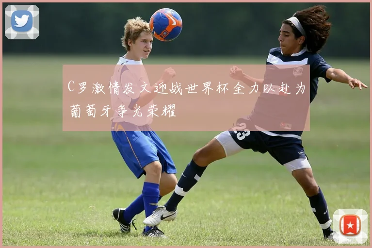 C罗激情发文迎战世界杯全力以赴为葡萄牙争光荣耀