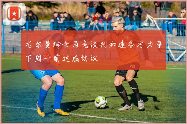 尤尔曼转会马竞谈判加速各方力争下周一前达成协议