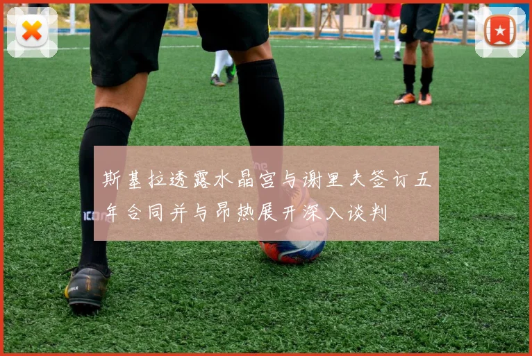 斯基拉透露水晶宫与谢里夫签订五年合同并与昂热展开深入谈判