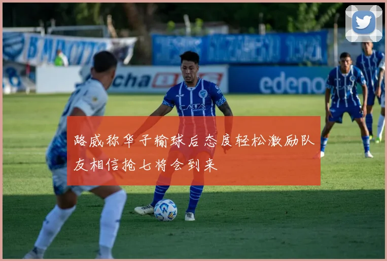 路威称华子输球后态度轻松激励队友相信抢七将会到来