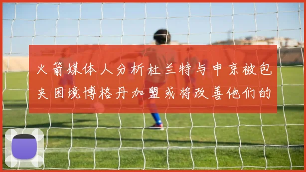 火箭媒体人分析杜兰特与申京被包夹困境博格丹加盟或将改善他们的进攻空间
