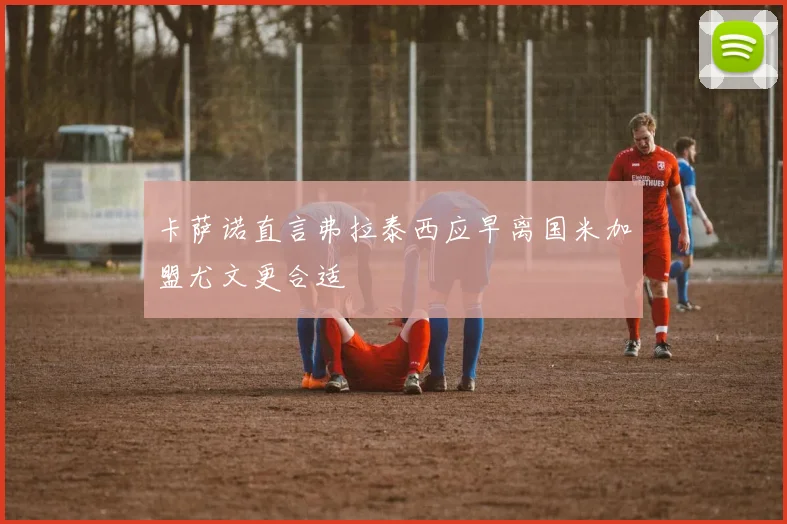 卡萨诺直言弗拉泰西应早离国米加盟尤文更合适