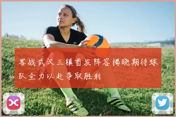 客战武汉三镇首发阵容揭晓期待球队全力以赴争取胜利