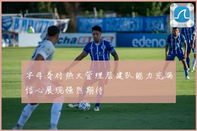 字母哥对热火管理层建队能力充满信心展现强烈期待