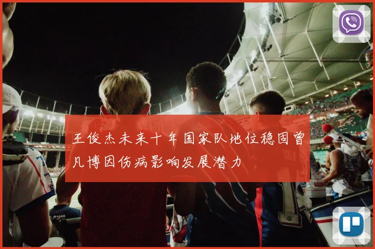 王俊杰未来十年国家队地位稳固曾凡博因伤病影响发展潜力