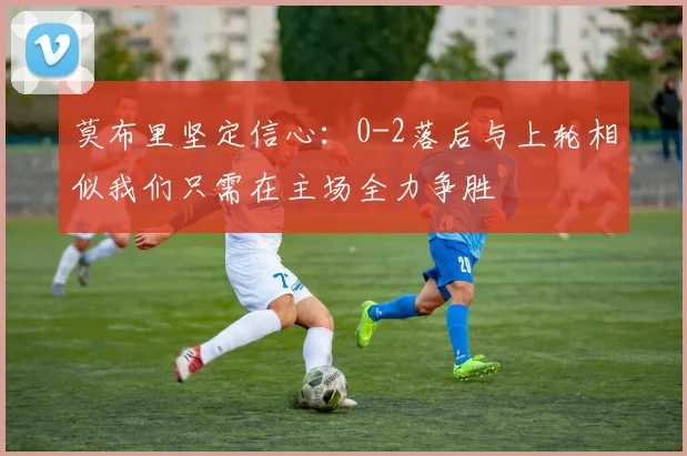 莫布里坚定信心：0-2落后与上轮相似我们只需在主场全力争胜